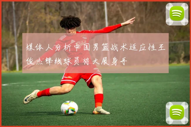 媒体人分析中国男篮战术适应性王俊杰锋线球员将大展身手