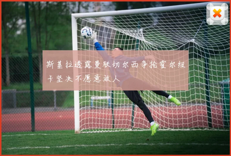 斯基拉透露曼联切尔西争抢霍尔纽卡坚决不愿意放人