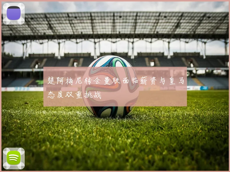 楚阿梅尼转会曼联面临薪资与皇马态度双重挑战