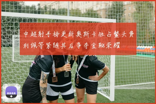 中超射手榜更新奥斯卡独占鳌头费利佩等紧随其后争夺金靴荣耀