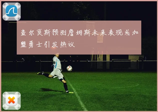 查尔莫斯预测詹姆斯未来表现或加盟勇士引发热议
