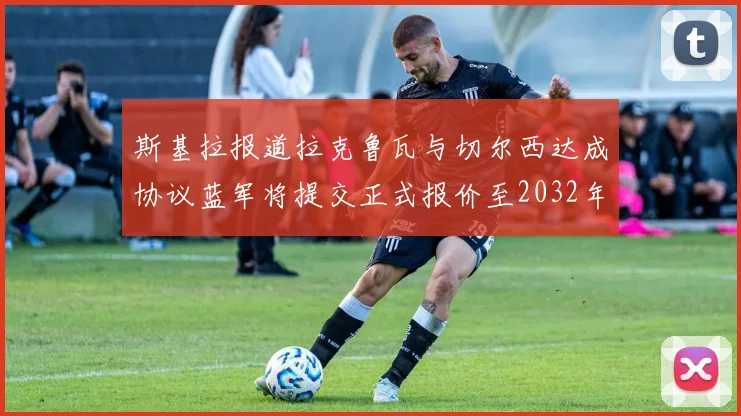 斯基拉报道拉克鲁瓦与切尔西达成协议蓝军将提交正式报价至2032年