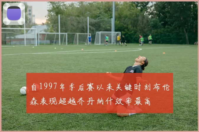 自1997年季后赛以来关键时刻布伦森表现超越乔丹纳什效率最高