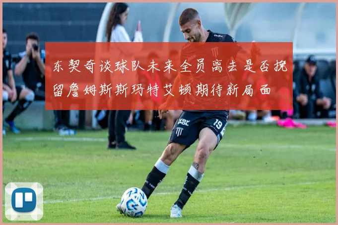 东契奇谈球队未来全员离去是否挽留詹姆斯斯玛特艾顿期待新局面