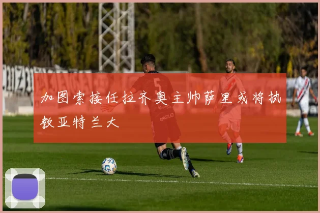 加图索接任拉齐奥主帅萨里或将执教亚特兰大