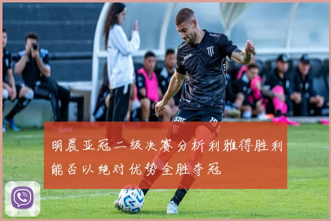 明晨亚冠二级决赛分析利雅得胜利能否以绝对优势全胜夺冠
