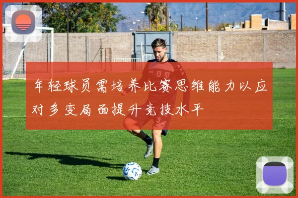 年轻球员需培养比赛思维能力以应对多变局面提升竞技水平