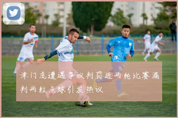 津门虎遭遇争议判罚近两轮比赛漏判两粒点球引发热议