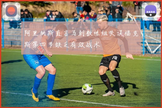 阿里纳斯直言马刺教练组失误福克斯第四节缺乏有效战术