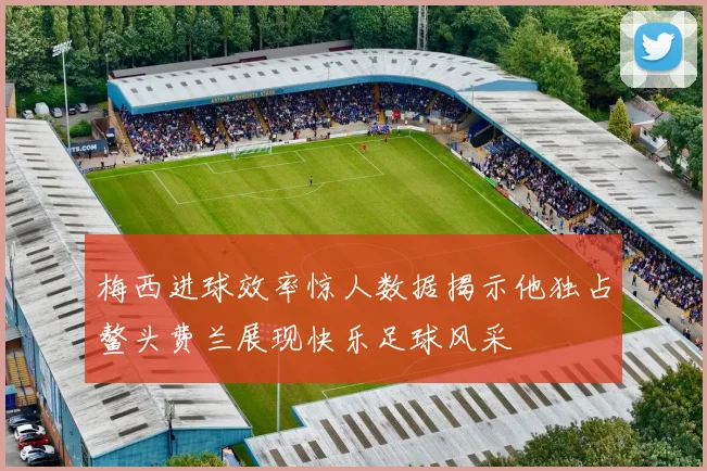 梅西进球效率惊人数据揭示他独占鳌头费兰展现快乐足球风采
