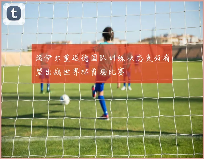 诺伊尔重返德国队训练状态良好有望出战世界杯首场比赛