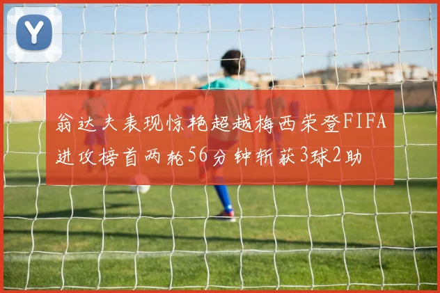 翁达夫表现惊艳超越梅西荣登FIFA进攻榜首两轮56分钟斩获3球2助
