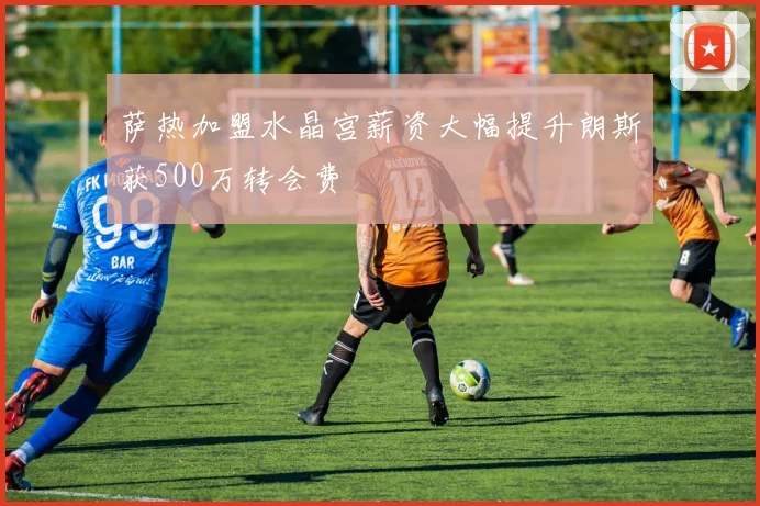 萨热加盟水晶宫薪资大幅提升朗斯获500万转会费