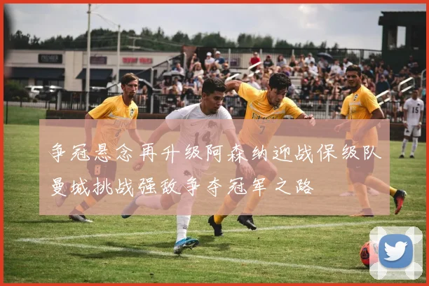 争冠悬念再升级阿森纳迎战保级队曼城挑战强敌争夺冠军之路