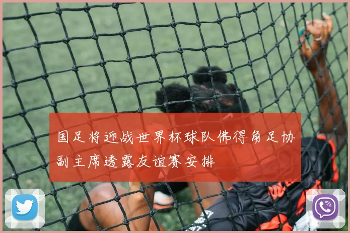 国足将迎战世界杯球队佛得角足协副主席透露友谊赛安排