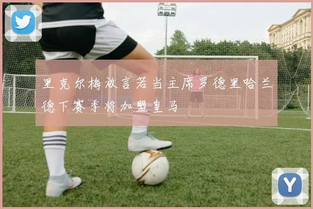 里克尔梅放言若当主席罗德里哈兰德下赛季将加盟皇马